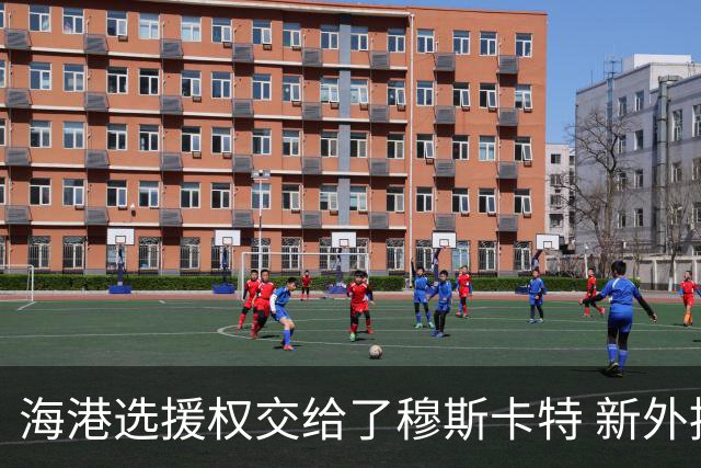 海港选援权交给了穆斯卡特 新外援偏向巴西帮